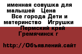 именная совушка для малышей › Цена ­ 600 - Все города Дети и материнство » Игрушки   . Пермский край,Гремячинск г.